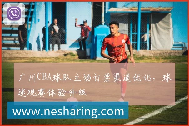 广州CBA球队主场订票渠道优化,球迷观赛体验升级